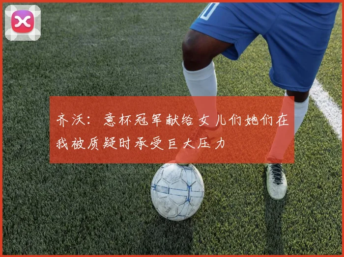 齐沃：意杯冠军献给女儿们她们在我被质疑时承受巨大压力