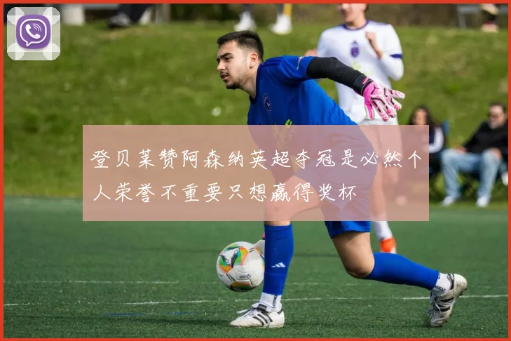 登贝莱赞阿森纳英超夺冠是必然个人荣誉不重要只想赢得奖杯