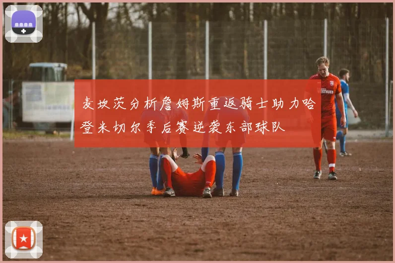 麦坎茨分析詹姆斯重返骑士助力哈登米切尔季后赛逆袭东部球队
