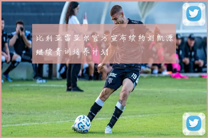 比利亚雷亚尔官方宣布续约刘凯源继续青训培养计划