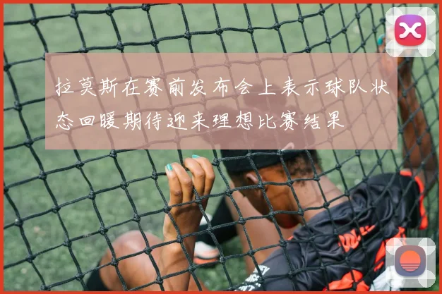 拉莫斯在赛前发布会上表示球队状态回暖期待迎来理想比赛结果
