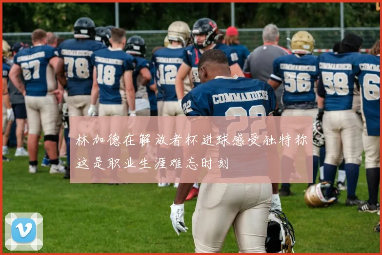 林加德在解放者杯进球感受独特称这是职业生涯难忘时刻